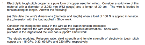 1. Electrolytic tough pitch copper is a pure form of copper used for wiring. Consider a solid wire of this material with a diameter of 2.053 mm (#12 gauge) and a length of 30 cm. The wire is loaded in tension along its length. Answer the following (a) Calculate the wires dimensions (diameter and length) when a load of 100 N is applied in tension. (i.e.,dimension with the load applied.) Show work. Consider the changes that occur in the wire as the load in tension increases: (b) At what load will the wire change irreversibly from plastic deformation? Show work. (c) What is the largest load the wire can support? Show work. copper are 115 GPa, 0.33, 69 MPa and 220 MPa, respectively.