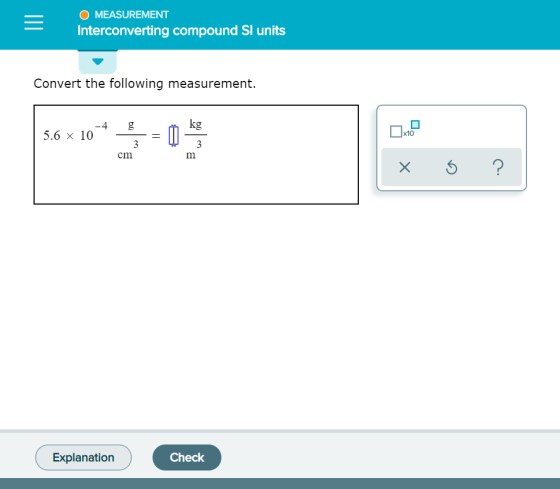 O MEASUREMENT Interconverting compound Sl units Convert the following measurement. kg -4 5.6 x 10 g x10 3 3 cm m ? X Check Ex