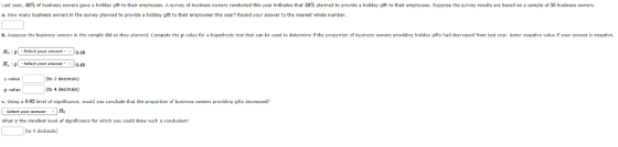 Last year, 4 of business ners gave a holiday gif to their employees. A survey of business owners conducted th s year indicates that 0 p anned to provide a holiday g a. How many business owners in the survey planned to provide a holiday gift to their employees this year? Round your answer to the nearest whole number to their employees. Supp se the sun y esults are based on a sam len busine so ers b. Suppose the business awners in the sample did as they planned. Compute the p value for a hypathesis test that can be used to determine if the propartion of business owmers providing holiday gifts had decreased from last year. Enter negative value if your answer is negative. HO , p -select your answer-v | 0.49 IH Suluct your nwr 0.49 2-value (to 2 decimals) P-valuc (to 4 dedmals) c. Using 넓 002 level uf significance, would you condude that the propurtin of business owners providing uifts decreased Gelect your aneer H what is the smallest level of significance for which you cnld draw such a canclusion? (to 4 decimals)
