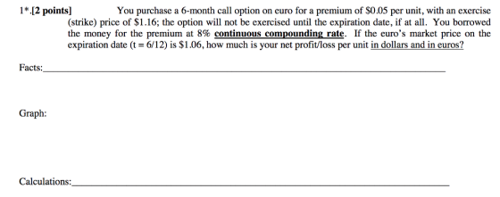 1*.[2 points] You purchase a 6-month call option on euro for a premium of S0.05 per unit, with an exercise (strike) price of $1.16; the option will not be exercised until the expiration date, if at all. You borrowed the money for the premium at 8% continuous compounding rate. If the euros market price on the expiration date (t 6/12) is $1.06, how much is your net profit/loss per unit in dollars and in euros? Facts Graph: Calculations