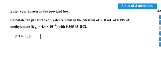 3 out of 3 attempts Enter your answer in the provided box. Calculate the pH at the equivalence point in the titration of 30.0 mL of 0.195 M methylamine (K b 4.4 x 10 4) with 0.305 M HCl pH 4.9 As