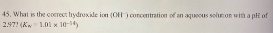 45. What is the correct hydroxide ion (OH) concentration of an aqueous solution with a pH of 2.97? (Kw = 1.01 10-14)