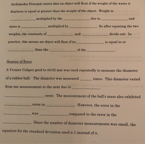 Archimedes Principle states that an object will float if the weight of the water it displaces is equal or greater than the weight of the object. Weight is multiplied by the due to and mass is multiplied by So after equating the two weights, the constants of and divide out. In practice, this means an object will float if itsis equal to or than the of the Sources of Error A Vernier Caliper good to :0.02 mm was used repeatedly to measure the diameter of a rubber ball. The diameter was measured from one measurement to the next due to times. This diameter varied error. The measurement of the balls mass also exhibited error in However, the error in the was compared to the error in the Since the number of diameter measurements was small, the uation for the standard deviation used n-1 instead of n.