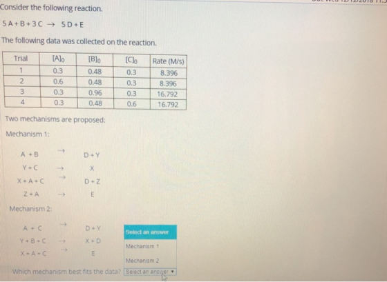 Consider the following reaction. 5A+B+3C5D E The following data was collected on the reaction. Alo [B)o 0.48 0.48 0.96 0.48 Trial 0.3 0.6 0.3 0.30 Clo Rate (M/s) 0.3 0.3 0.3 0.6 8.396 8.396 16.792 16.792 2 4. Two mechanisms are proposed: Mechanism 1: A + B D +Z Mechanism 2: Select an answer Mechanism 1 Mechanism 2 x-A-C Which mechanism best fits the data? Select an answer