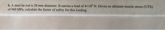 6. A steel tie rod is 20 mm diameter. It carries a load of 4x10 N. Given an ultimate tensile stress (UTS) of 460 MPa, calculate the factor of safety for this loading.