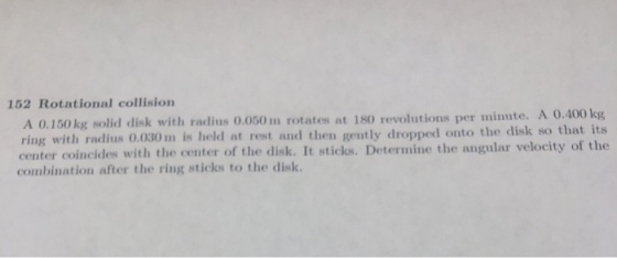 152 Rotational collision A O.400 kg A 0.150 kg solid disk with radius 0.050 m rotates at 180 revolutions per minute. ring with radius 0.030m is held at rest and then gently dropped onto the disk so that its center coincides with the center of the disk. It sticks. Determine the angular velocity of the combination after the ring sticks to the disk