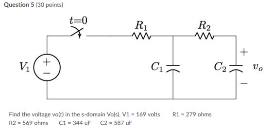 Question 5 (30 points) RO x + vo R1 = 279 ohms Find the voltage vo(t) in the s-domain Vo(s). V1 = 169 volts R2 = 569 ohms C1