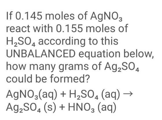 If 0.145 moles of AgNO3 react with 0.155 moles of UNBALANCED equation below, how many grams of Ag2SO4 could be formed? AgNO3(