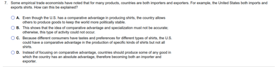 7. Some empirical trade economists have noted that for many products, countries are both importers and exporters. For example, the United States both imports and exports shirts. How can this be explained? OA. Even though the U.S. has a comparative advantage in producing shirts, the country allows others to produce goods to keep the world more politically stable. B. This shows that the idea of comparative advantage and specialization must not be accurate otherwise, this type of activity could not occur. ○ C. Because different consumers have tastes and preferences for different types of shirts, the US could have a comparative advantage in the production of specific kinds of shirts but not all shirts. D. Instead of focusing on comparative advantage, countries should produce some of any good in which the country has an absolute advantage, therefore becoming both an importer and exporter
