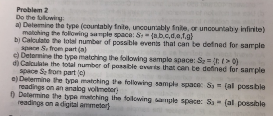 Problem 2 Do the following a) Determine the type (countably finite, uncountably finite, or uncountably infinite) matching the following sample space: S space Si from part (a) space S2 from part (c) readings on an analog voltmeter) readings on a digital ammeter) (a,b,c,d,e,f,gh b) Calculate the total number of possible events that can be defined for sample c) Determine the type matching the following sample space. S2 = d) Calculate the total number of possible events that can be defined for sample e) Determine the type matching the following sample space: S3 (all possible 1 Determine the type matching the following sample space: S3fall possible 2