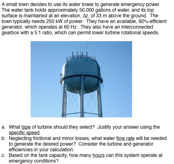 A small town decides to use its water tower to generate emergency power. The water tank holds approximately 50,000 gallons of water, and its top surface is maintained at an elevation, Az, of 33 m above the ground. The town typically needs 250 kW of power. They have an available, 92%-efficient generator, which operates at 60 Hz. They also have an interconnected gearbox with a 5:1 ratio, which can permit lower turbine rotational speeds. a. What type of turbine should they select? Justify your answer using the b. Neglecting frictional and minor losses, what water flow rate will be needed c. Based on the tank capacity, how many hours can this system operate at specific speed to generate the desired power? Consider the turbine and generator efficiencies in your calculation. emergency conditions?