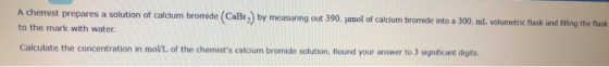 A chemist prepares a solution of calcium bromide (CaBr) by measuring out 390. umol of calcium bromide into a 300. ml. volumet