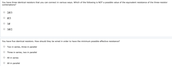 You have three identical resistors that you can connect in various ways. Which of the following is NOT a possible value of the equivalent resistance of the three-resistor combinations? 2R/3 O RI3 0 3R O 3R/2 You have five identical resistors. How should they be wired in order to have the minimum possible effective resistance? O Two in series, three in parallel O Three in series, two in parallel O All in series O All in parallel