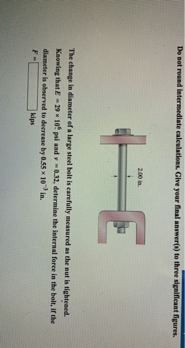 Do not round intermediate calculations. Give your final answer(s) to three significant figures. 2.00 in. The change in diameter of a large steel bolt is earefully measured as the nut is tightened. Knowing that E -29 x 10 psi and y 0.32, determine the internal force in the bolt, if the diameter is observed to decrease by 0.55 x 103 in. kips