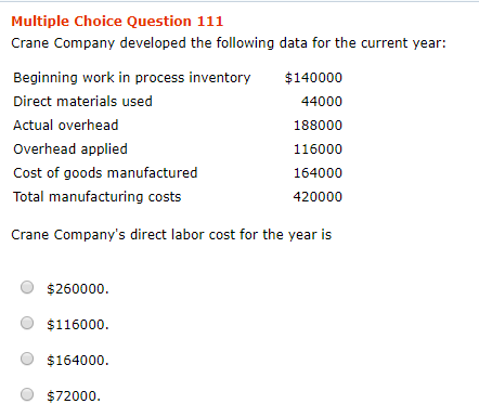 Multiple Choice Question 111 Crane Company developed the following data for the current year: Beginning work in process inventory Direct materials used Actual overhead Overhead applied Cost of goods manufactured Total manufacturing costs $140000 44000 188000 116000 164000 420000 Crane Companys direct labor cost for the year is $260000 O $116000 O $164000. O $72000.