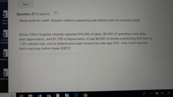 Save Question 27 (3 points) Horm Bran Show work for credit. Answers without supporting calculations will not received credit Brown Office Supplies recently reported $18,500 of sales, $8,250 of operating costs other than depreciation, and $1.750 of depreciation. It had $9,000 of bonds outstanding that carry a 7.0% interest rate, and its federal-plus-state income tax rate was 40%. How much was the firms earnings before taxes (EBT)? 5-Ste (00000 Adesso MGCo