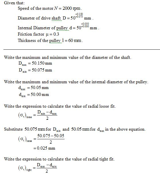Given that Speed of the motor N 2000 rpm Diameter of drive shaft D = 50-0075 mm Intemal Diameter of pulley d 500000mm +0.150 +0.050 Friction factor μ=0.3 Thickness of the pullev 60 mm Write the maximum and minimum value of the diameter of the shaft 50.150 mm D50.075 mm Write the maximum and minimum value of the intermal diameter of the pulley dx 50.05 mm dmin = 50.00 mm Write the expression to calculate the value of radial loose fit Substitute 50.075 mmfor D and 50.05 mmfor d in the above equation 50.075-50.05 (aoM = 0.025 mm Write the expression to calculate the value of radial tight fit si tight