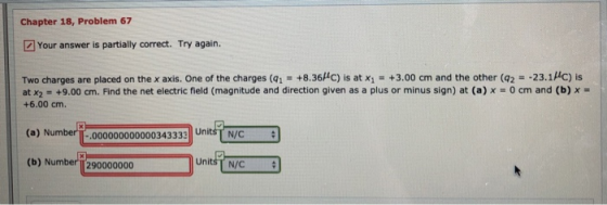 Chapter 18, Problem 67 Your answer is partially correct. Try again. Two charges are placed on the x axis. One of the charges (qī·+836。is at xi-+3.00 cm and the other (q2°-23.11C) is at x2 = +9.00 cm. Find the net electric field (magnitude and direction given as a plus or minus sign) at (a) x-0 cm and (b) +6.00 cm. (a) Nu mberi-.000000000000343333 iTN/C (b) Number 290000000 UnitsT N/C
