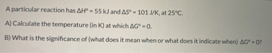 A particular reaction has AH° = 55 kJ and AS = 101 J/K, at 25°C. A) Calculate the temperature (in K) at which AG° = 0. B) Wha