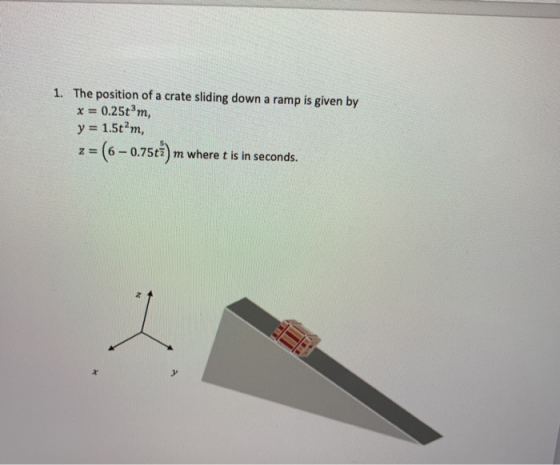 1. The position of a crate sliding down a ramp is given by x = 0.25tm, y = 1.5tm, z = (6 - 0.75ti) m where t is in seconds.