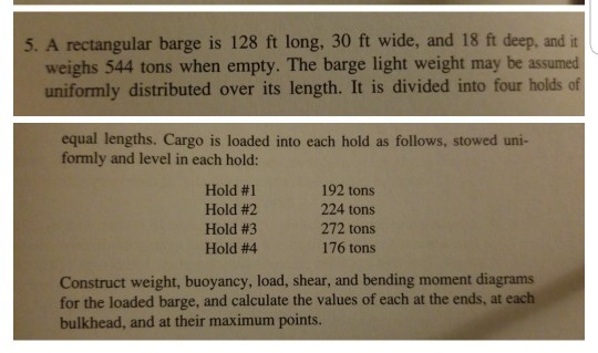 5. A rectangular barge is 128 ft long, 30 ft wide, and 18 ft deep, and it weighs 544 tons when empty. The barge light weight may be assumed uniformly distributed over its length. It is divided into four holds of equal lengths. Cargo is loaded into each hold as follows, stowed uni formly and level in each hold: Hold #1 Hold #2 Hold #3 Hold #4 192 tons 224 tons 272 tons 176 tons Construct weight, buoyancy, load, shear, and bending moment diagrams for the loaded barge, and calculate the values of each at the ends, at each bulkhead, and at their maximum points.