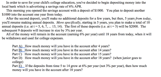 In order to save for your childs college education, youve decided to begin depositing money into the local bank which is advertising a savings rate of 6% APR. This morning you opened the savings account with a deposit of $1000. $1000 into the account one year from today. You plan to deposit another After the second deposit, youll make no additional deposits for a few years, but then, 5 years from today, youll resume making annual deposits. More specifically, starting in 5 years, you plan to make a total of 10 annual deposits (i.e. at t-5, 6, 7, 13, 14). The first of these deposits (i.e. at t = 5) will be $2000. The subsequent 9 deposits will increase in size by 3% per year. All of the money will remain in the account (earning 6% per year) until 18 years from today, when it will be withdrawn and used for college expenses. Part A) How much money will you have in the account after 4 years? Part B) How much money will you have in the account after 14 years? Part C) How much money will you have in the account after 15 years? Part D) How much money will you have in the account after 18 years? (when junior goes to college) Part E)-If the deposits from time 5 to 14 grow at 6% per year (not 3% per year), then how much money will you have in the account after 18 years?