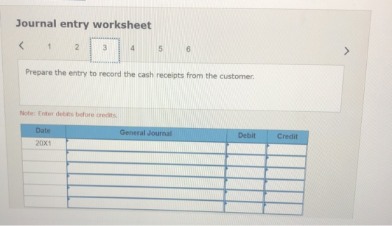 Journal entry worksheet < 1. 2 3 4 5 6 > Prepare the entry to record the cash receipts from the customer. Note: Enter debits