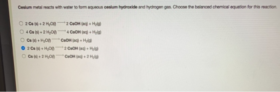 Cesium metal reacts with water to form aqueous cesium hydroxide and hydrogen gas. Choose the balanced chemical equation for t