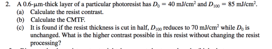 A 0.6-μm-thick layer of a particular photoresist has D,-40 mJ/cm2 and D100- (a) Calculate the resist contrast. (b) Calculate the CMTF. (c) It is found if the resist thickness is cut in half, D100 reduces to 70 mJ/cm2 while Do is 2. 85 mJ/cm2. unchanged. What is the higher contrast possible in this resist without changing the resist processing?