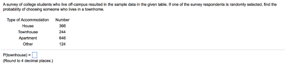 A survey of college students who live off-campus resulted in the sample data in the given table. If one of the survey respondents is randomly selected, find the probability of choosing someone who lives in a townhome Type of Accommodation House Townhouse Apartment Other Number 366 244 646 124 P(townhouse) (Round to 4 decimal places.)