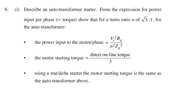 6. (i) Describe an auto-transformer starter. From the expression for power input per phase (ex torque) show that for tum ation of 3:1.for the auto-transformer: V2R s p the power input to the motor/phase direct on-line torque the motor starting torque - nstae ther antng tonque s the same a the auto-transformer above.