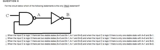 QUESTION 6 For the circuit below which of the following statements is the only IRUE statement? O When the input C is logic 1 there are two stable states (A-0 and B-1; A-1 and B-0) and when the input C is logic 0 there is only one stable state with A-0 and B=1 When the input C is logic 0 there are two stable states (A 0 and B1; A 1 and B-0) and when the input C is logic 1 there is only one stable state with A-0 and B-1 When the input C is logic 1 there are two stable states (A-0 and B=1; A=1 and B-0) and when the input C is logic 0 there is only one stable state with A-1 and B=0 O When the input C is logic 0 there are two stable states (A-0 and B-1; A 1 and B-0) and when the input C is logic 1 there is only one stable state with A-1 and B-0