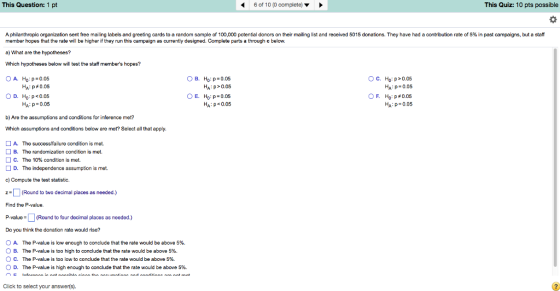 This Question: 1 pt 6 of 10 (0 complete) ? This Quiz: 10 pts possible A philanthropic organization sent free mailing labels and greeting cards to andom sample o 100 000 potential dono s on their mailing list and eceived 5015 donations. They have had a contr tion rate o 5% in past campaigns, but a sa member hopes that the rate will be higher if they run this campaign as currently designed. Complete parts a through c beloww a) What are the hypotheses? Which hypotheses below will test the staff members hopes? OA. ??:»-0.05 HA: p>0.05 ?. ??, ?-0.05 HA p<0.05 O C. Ho:p>0.05 HA:p 0.05 F. Ho:p#0.05 Hai p 0.05 HA: p 0.05 Ha : p 0.05 b) Are the assumptions and conditions for inference met? Which assumptions and condiions below are met? Select all that apply. A. The success/failure condition is met. B. The randomization condition is met. The 10% condition is met. C. D. The independence assumption is met. c) Compute the test statistic. ZRound to two decimal places as needed.) Find the P-value. P-(Round to four decimal places as needed.) Do you think the donation rate would rise? 0 A. The P-value is low enough to conclude that the rate would be above 5%. B. ° C. D. The P-value is too high to conclude that the rate would be above 5%. The P-value is too low to conclude that the rate would be above 5%. The P-value is high enough to conclude that the rate would be above 5%. Click to select your answer(s)