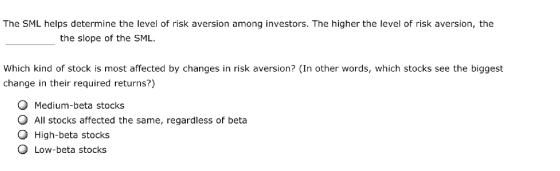 The SML helps determine the level of risk aversion among investors. The higher the level of risk aversion, the the slope of the SML Which kind of stock is most affected by changes in risk aversion? (In other words, which stocks see the biggest change in their required returns?) O Medium-beta stocks O All stocks affected the same, regardless of beta O High-beta stocks Q Low-beta stocks