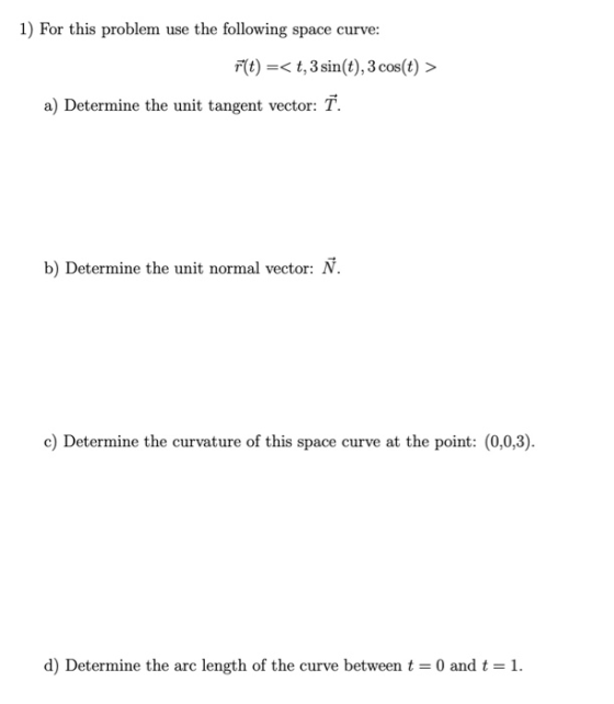 1) For this problem use the following space curve: r(t) =< t, 3 sin(t), 3 cos(t) > a) Determine the unit tangent vector: T. b