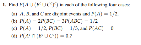 1. Find P(AU(B UC)) in each of the following four cases: (a) A, B, and C are disjoint events and P(A) 1/2. (b) P(A)-2P(BC)= 3P(ABC) =1/2 (c) P(A)1/2, P(BC) 1/3, and P(AC)0 d) P(An (Be UC))-0.7