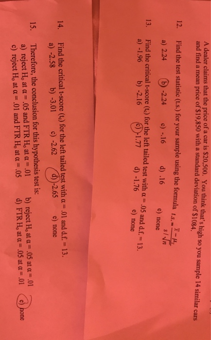 A dealer claims that the price of a car is $20,500. You think thats high so you sample 14 similar cars and find a mean price of $19,850 with a standard deviation of $1084. - e) none 1.77 d) -1.76 e) none 12. Find the test statistic (t.s.) for your sample using the formula -2.24) -16 d) .16 13. Find the critical t-score (t) for the left tailed test with a .05 and d.f.-13. 2.24 a) -1.96 b) -2.16 Find the critical t-score (te) for the left tailed test with α ,01 and df-13. a) -2.58 b) -3.01 c) -2.62 14. 2.65 e) none Therefore, the conclusion for this hypothesis test is: a) reject Ho at α .05 and FTR Ho atu-01 c) reject H, at u-.01 and FTR H, at α-05 b) reject Ho at α .05 at α .01 d) FTR H, at α-05 at α-01 15. (e)hone