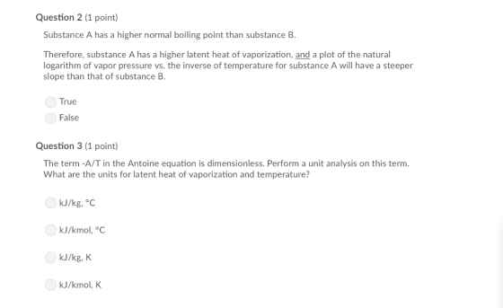 Question 2 (1 point) Substance A has a higher normal boiling point than substance B. Therefore, substance A has a higher latent heat of vaporization, and a plot of the natural ogarithm of vapor pressure vs. the inverse of temperature for substance A will have a steeper slope than that of substance B. True False Question 3 (1 point) The term -A/T in the Antoine equation is dimensionless. Perform a unit analysis on this term What are the units for latent heat of vaporization and temperature? kJ/kg, °C kJ/kmol, °C kJ/kg, K kJ/kmol, K