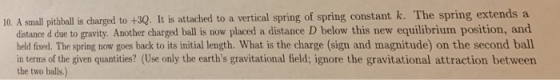 10. A small pithball is charged to +3Q. It is attached to a vertical spring of spring constant k. The spring extends a distance d due to gravity. Another charged ball is now placed a distance D below this new equilibrium position, and held fixed. The spring now goes back to its initial length. What is the charge (sign and magnitude) on the second ball in terms of the given quantities? (Use only the earths gravitational field; ignore the gravitational attraction between the two balls)