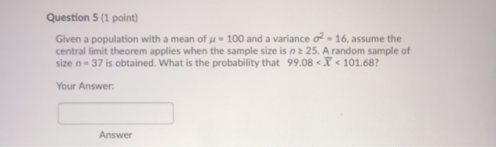 Question 5 (1 point) Given a population with a mean of u = 100 and a variance 02 - 16, assume the central limit theorem appli