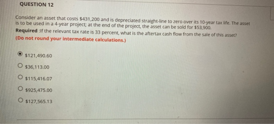 QUESTION 12 consider an asset that costs $431,200 and is depreciated straight line to zero over its 10-year tax life. The ass