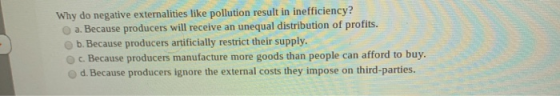 Why do negative externalities like pollution result in inefficiency? a. Because producers will receive an unequal distributio