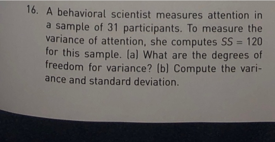 16. A behavioral scientist measures attention in a sample of 31 participants. To measure the variance of attention, she computes SS 120 for this sample. (a) What are the degrees of freedom for variance? (b) Compute the vari- ance and standard deviation.