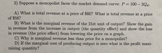 2) Suppose a monopolist faces the market demand curve: P 100 -2Qd. A) What is total revenue at a price of $60? What is total