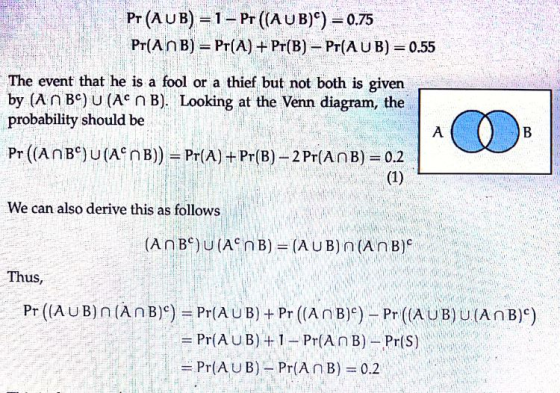 Pr (A UB)-1- Pr ((AUB)) 0.75 Pr(A n B) = Pr(A) + Pr(B) _ Pr(A U B) 0.55 The event that he is a fool or a thief but not both is given by (An Bc) U (Ac nB). Looking at the Venn diagram, the probability should be We can also derive this as follows Thus, Pr ((AUB) n (An B)) = Pr(AUB) + Pr ((AnB))-Pr ((AUB) U.(An B)) = Pr(AUB) + 1-Pr(An B)--Pr(s)