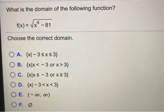 What is the domain of the following function? f(x) = 7x4 -81 Choose the correct domain. O A. {x– 35xs3} OB. {x|x < - 3 or x>3