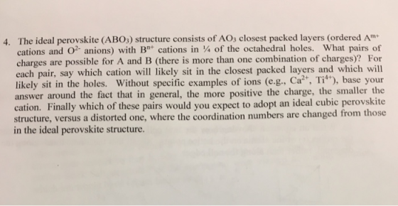 The ideal perovskite (ABO3) structure consists of AOs closest packed layers (ordered Am cations and O2-anions) with B cations in ¼ of the octahedral holes. What pairs of charges are possible for A and B (there is more than one combination of charges)? For each pair, say which cation will likely sit in the closest packed layers and which will likely sit in the holes. Without specific examples of ions (e.g., Ca, Ti+), base your answer around the fact that in general, the more positive the charge, the smaller the cation. Finally which of these pairs would you expect to adopt an ideal cubic perovskite structure, versus a distorted one, where the coordination numbers are changed from those in the ideal perovskite structure. 4.