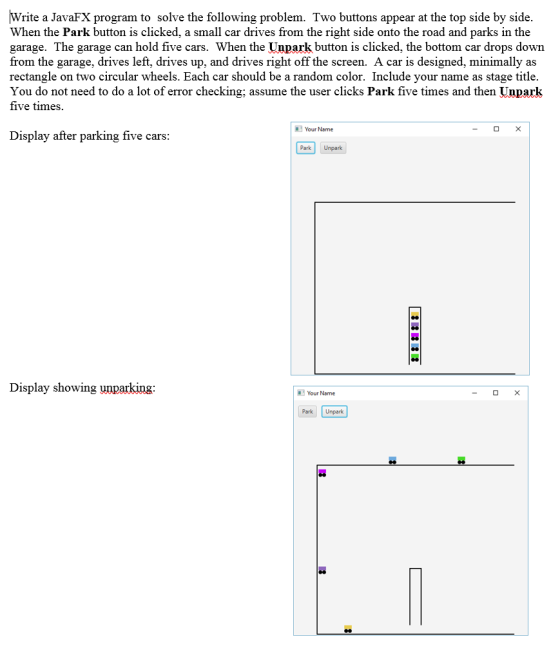 Write a JavaFX program to solve the following problem. Two buttons appear at the top side by side. When the Park button is clicked, a small car drives from the right side onto the road and parks in the garage. The garage can hold five cars. When the Unpark button is clicked, the bottom car drops down from the garage, drives left, drives up, and drives right off the screen. A car is designed, minimally as rectangle on two circular wheels. Each car should be a random color. Include your name as stage title. You do not need to do a lot of error checking; assume the user clicks Park five times and then Unpark five times. Your Name Display after parking five cars: Park Unpark Display showing unparking: Your Name Park Unpark