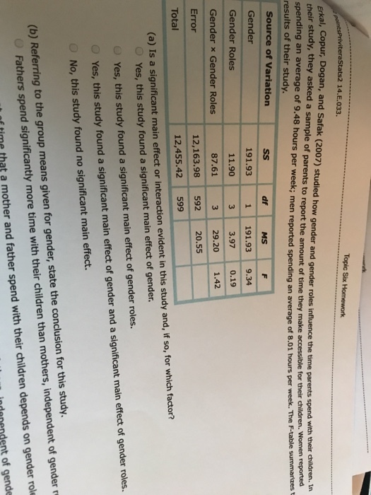 Stats2 14.E.033. Erkal, Copur, Dogan, and Safak (2007) studied how gender and gender roles influence the time parents spend with their heir study, they asked a sample of parents to report the amount of time they make accessible for their spending an average of 9.48 hours per week; men reported spending an average of 8 results of their study. children. 8.01 hours per week. The F-table summarizes t Women reported Source of Variation Gender Gender Roles Gender x Gender Roles Error MS 191.93 11.90 87.61 1 191.93 9.34 3 3.97 0.1 3 29.20 1.42 12,163.98 592 20.55 12,455.42 599 Total (a) Is a significant main effect or interaction evident in this study and, if so, for which factor? O Yes, this study found a significant main effect of gender. Yes, this study found a significant main effect of gender roles. Yes, this study found a significant main effect of gender and a significant main effect of gender roles. No, this study found no significant main effect. (b) Referring to the group means given for gender, state the conclusion for this study. Fathers spend significantly more time with their children than mothers, independent of gender r f time that a mother and father spend with their children depends on gender rol indanendent of gende