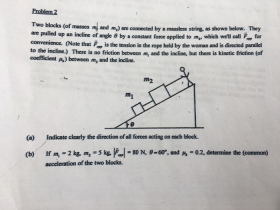 Problem 2 Two blocks (of masses m and m,) are connected by a massless string, as shown below. They are pulled up an incline of angle θ by a constant force applied to m2, which well call F., for convenience. (Note that, is the tension in the rope held by the woman and is directed parallel to the incline.) There is no friction between m, and the incline, but there is kinetic friction (of coefficient ) between m, and the incline. m2 (a) Indicate clearly the direction of all forces acting on each block. = 80 N, θ-60°, and = 0.2, determine the (common) If m, = 2 kg, m2-3 kg, acceleration of the two blocks. (b)